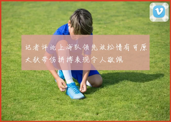 记者评论上海队领先放松情有可原大秋带伤拼搏表现令人敬佩