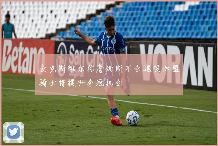 麦克斯维尔称詹姆斯不会退役加盟骑士将提升夺冠机会