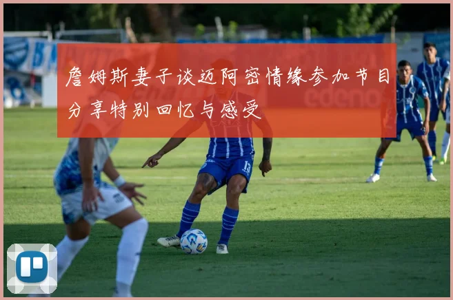 詹姆斯妻子谈迈阿密情缘参加节目分享特别回忆与感受
