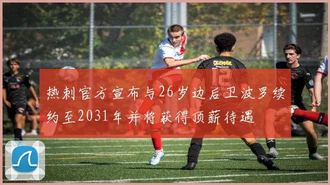 热刺官方宣布与26岁边后卫波罗续约至2031年并将获得顶薪待遇