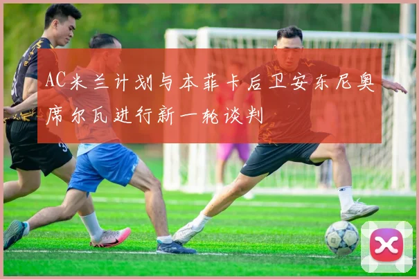 AC米兰计划与本菲卡后卫安东尼奥席尔瓦进行新一轮谈判