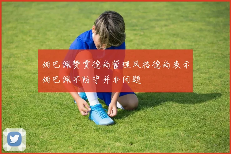 姆巴佩赞赏德尚管理风格德尚表示姆巴佩不防守并非问题