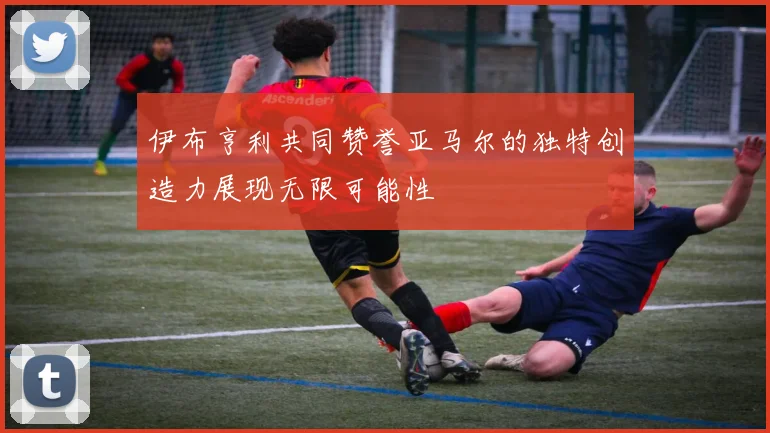 伊布亨利共同赞誉亚马尔的独特创造力展现无限可能性