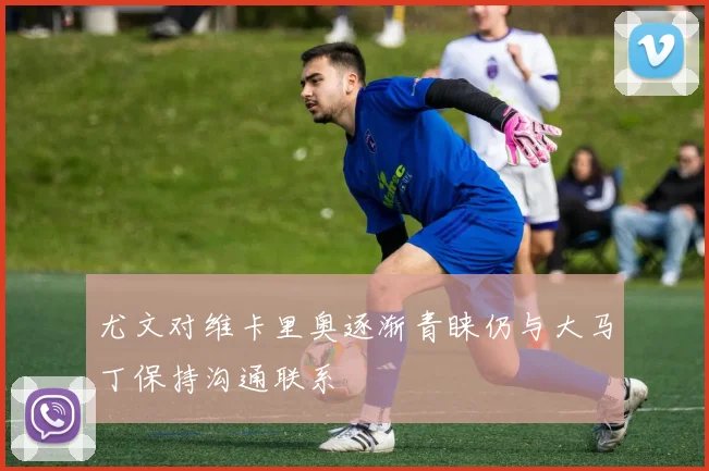 尤文对维卡里奥逐渐青睐仍与大马丁保持沟通联系