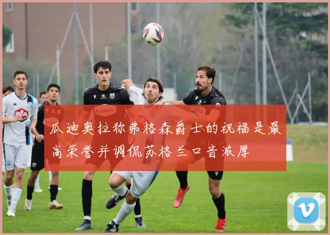 瓜迪奥拉称弗格森爵士的祝福是最高荣誉并调侃苏格兰口音浓厚