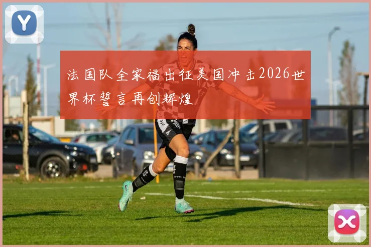 法国队全家福出征美国冲击2026世界杯誓言再创辉煌