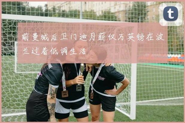 前曼城后卫门迪月薪仅万英镑在波兰过着低调生活