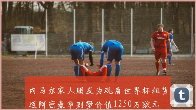 内马尔家人朋友为观看世界杯租赁迈阿密豪华别墅价值1250万欧元