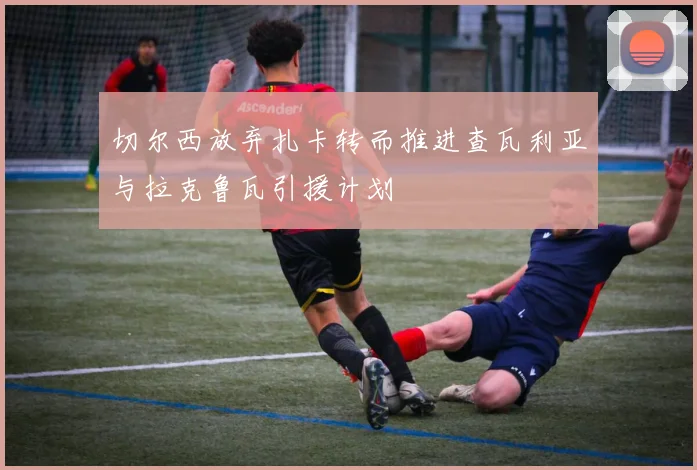 切尔西放弃扎卡转而推进查瓦利亚与拉克鲁瓦引援计划