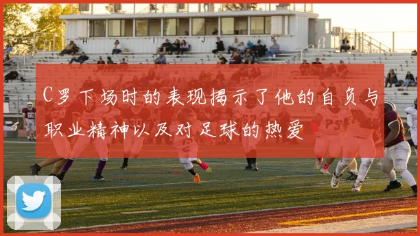 C罗下场时的表现揭示了他的自负与职业精神以及对足球的热爱